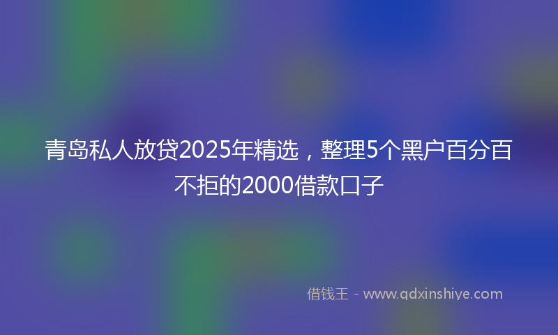 青岛私人放贷2025年精选，整理5个黑户百分百不拒的2000借款口子