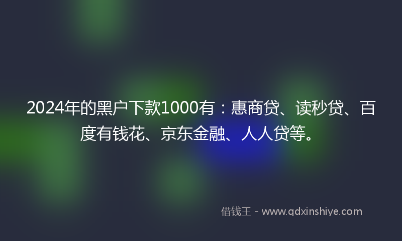 2024年的黑户下款1000有：惠商贷、读秒贷、百度有钱花、京东金融、人人贷等。