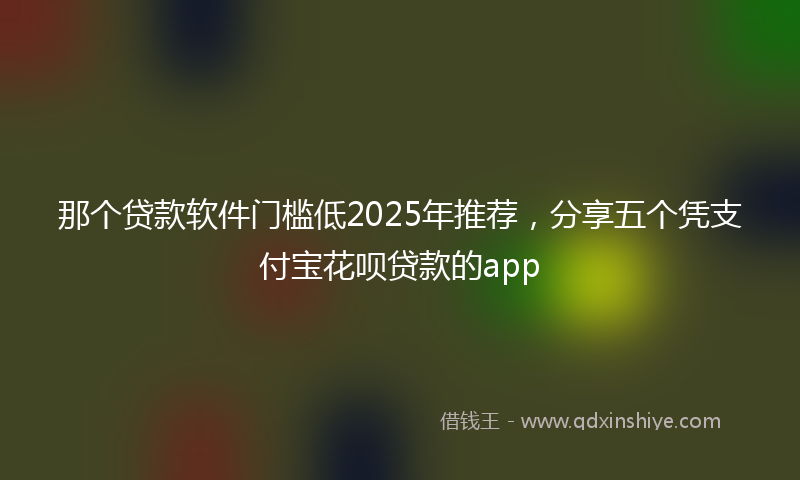 那个贷款软件门槛低2025年推荐，分享五个凭支付宝花呗贷款的app