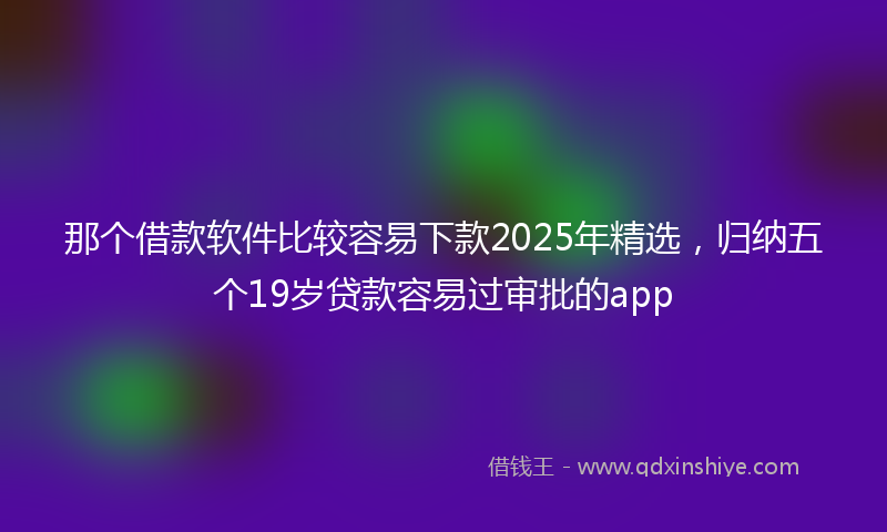 那个借款软件比较容易下款2025年精选，归纳五个19岁贷款容易过审批的app