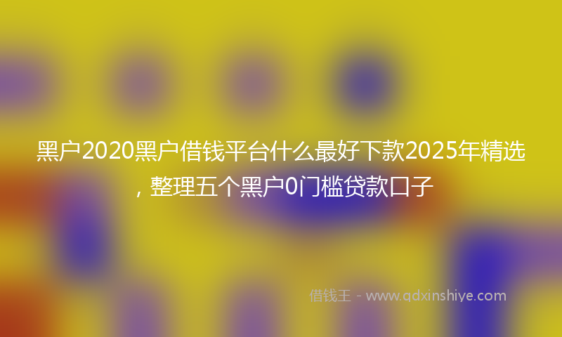 黑户2020黑户借钱平台什么最好下款2025年精选，整理五个黑户0门槛贷款口子