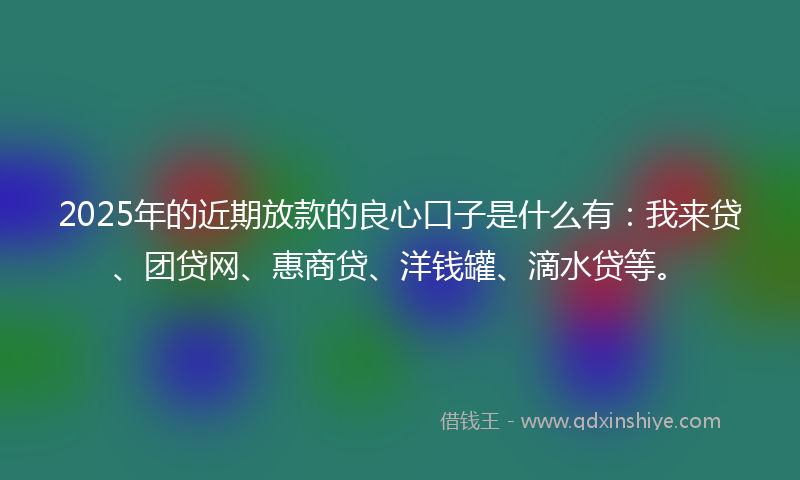 2025年的近期放款的良心口子是什么有：我来贷、团贷网、惠商贷、洋钱罐、滴水贷等。