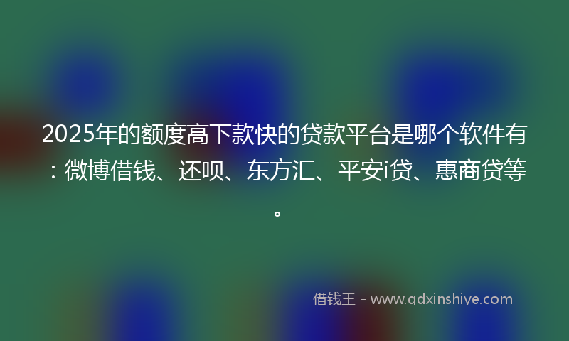 2025年的额度高下款快的贷款平台是哪个软件有：微博借钱、还呗、东方汇、平安i贷、惠商贷等。
