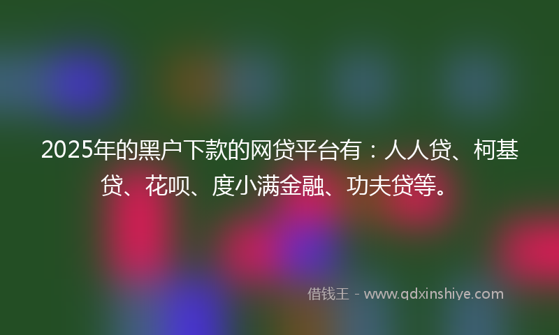 2025年的黑户下款的网贷平台有：人人贷、柯基贷、花呗、度小满金融、功夫贷等。