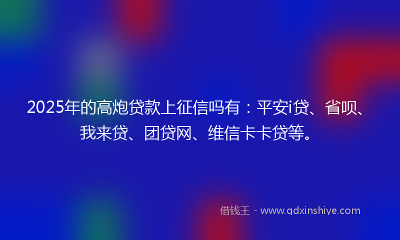 2025年的高炮贷款上征信吗有：平安i贷、省呗、我来贷、团贷网、维信卡卡贷等。
