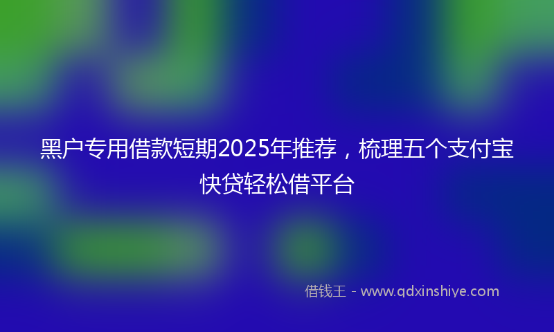 黑户专用借款短期2025年推荐，梳理五个支付宝快贷轻松借平台