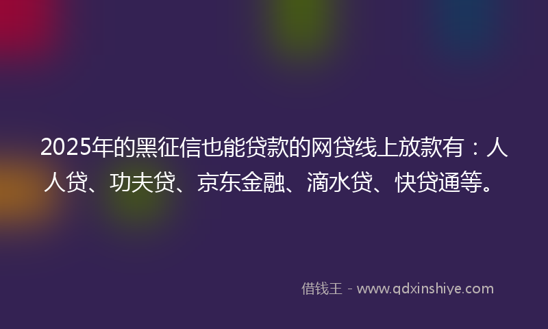 2025年的黑征信也能贷款的网贷线上放款有：人人贷、功夫贷、京东金融、滴水贷、快贷通等。