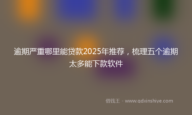 逾期严重哪里能贷款2025年推荐，梳理五个逾期太多能下款软件
