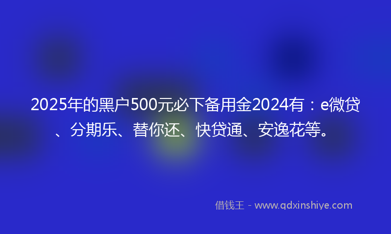 2025年的黑户500元必下备用金2024有：e微贷、分期乐、替你还、快贷通、安逸花等。