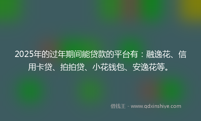 2025年的过年期间能贷款的平台有：融逸花、信用卡贷、拍拍贷、小花钱包、安逸花等。