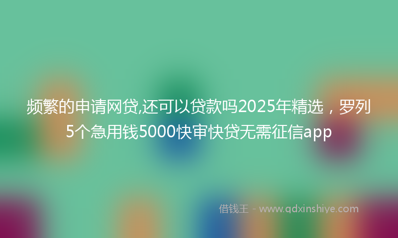 频繁的申请网贷,还可以贷款吗2025年精选，罗列5个急用钱5000快审快贷无需征信app