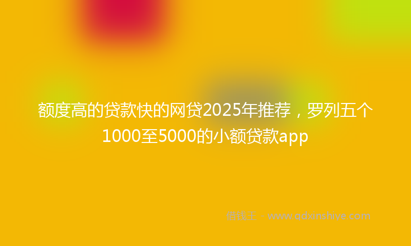 额度高的贷款快的网贷2025年推荐，罗列五个1000至5000的小额贷款app