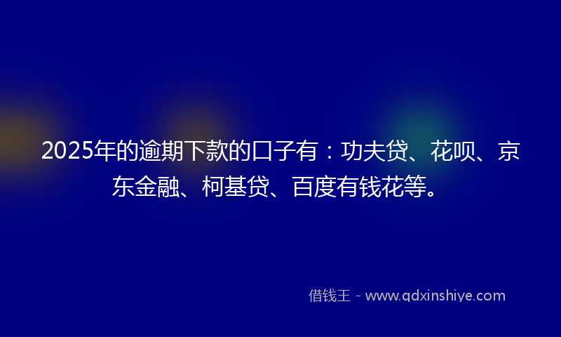 2025年的逾期下款的口子有：功夫贷、花呗、京东金融、柯基贷、百度有钱花等。