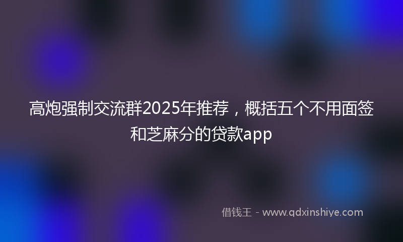 高炮强制交流群2025年推荐，概括五个不用面签和芝麻分的贷款app