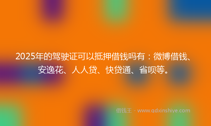 2025年的驾驶证可以抵押借钱吗有：微博借钱、安逸花、人人贷、快贷通、省呗等。