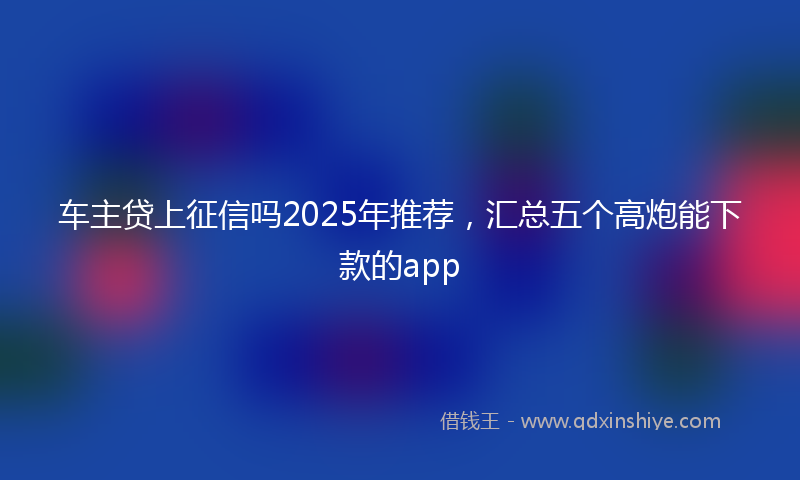 车主贷上征信吗2025年推荐，汇总五个高炮能下款的app