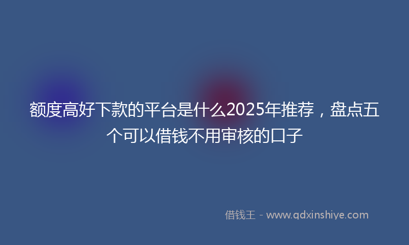 额度高好下款的平台是什么2025年推荐，盘点五个可以借钱不用审核的口子