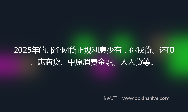 2025年的那个网贷正规利息少有：你我贷、还呗、惠商贷、中原消费金融、人人贷等。