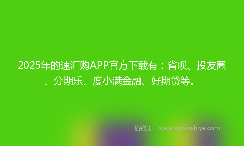 2025年的速汇购APP官方下载有：省呗、投友圈、分期乐、度小满金融、好期贷等。