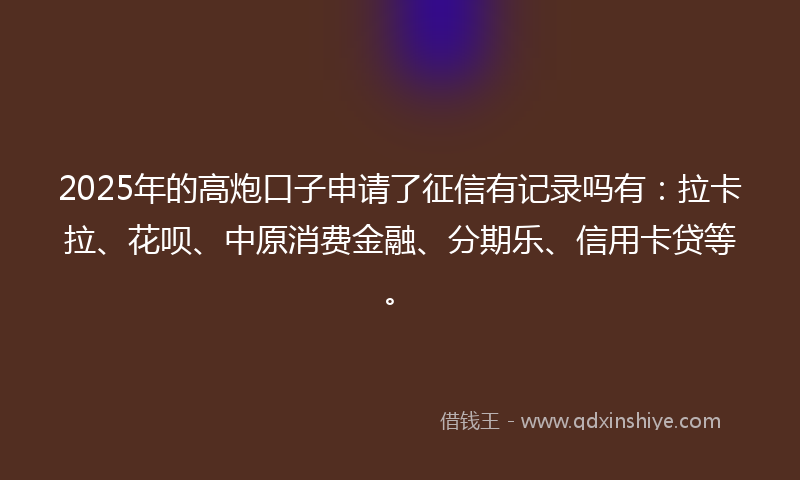 2025年的高炮口子申请了征信有记录吗有：拉卡拉、花呗、中原消费金融、分期乐、信用卡贷等。