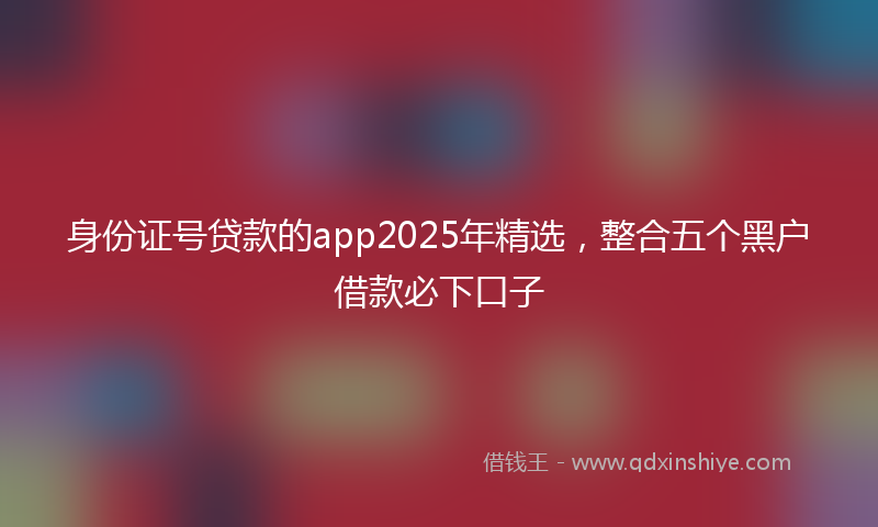 身份证号贷款的app2025年精选，整合五个黑户借款必下口子