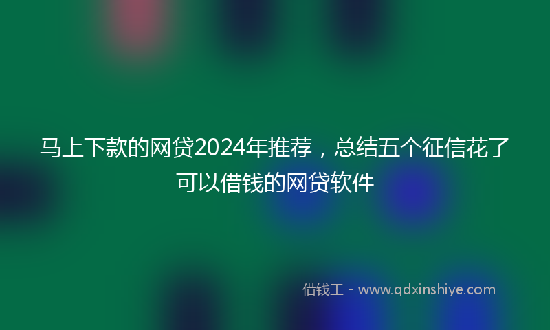 马上下款的网贷2024年推荐，总结五个征信花了可以借钱的网贷软件