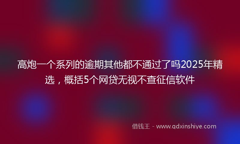 高炮一个系列的逾期其他都不通过了吗2025年精选，概括5个网贷无视不查征信软件