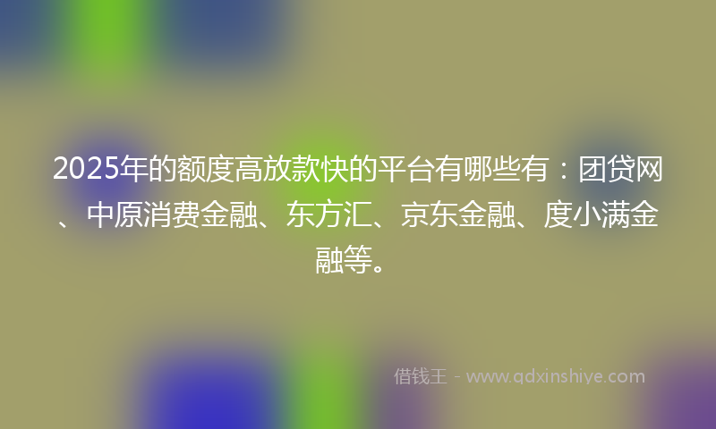 2025年的额度高放款快的平台有哪些有：团贷网、中原消费金融、东方汇、京东金融、度小满金融等。