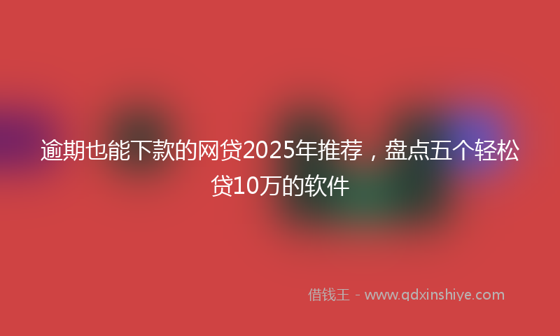 逾期也能下款的网贷2025年推荐，盘点五个轻松贷10万的软件