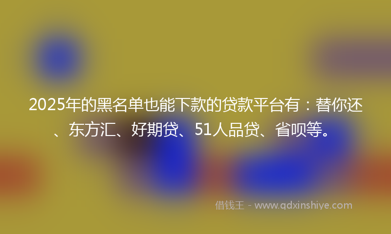 2025年的黑名单也能下款的贷款平台有：替你还、东方汇、好期贷、51人品贷、省呗等。
