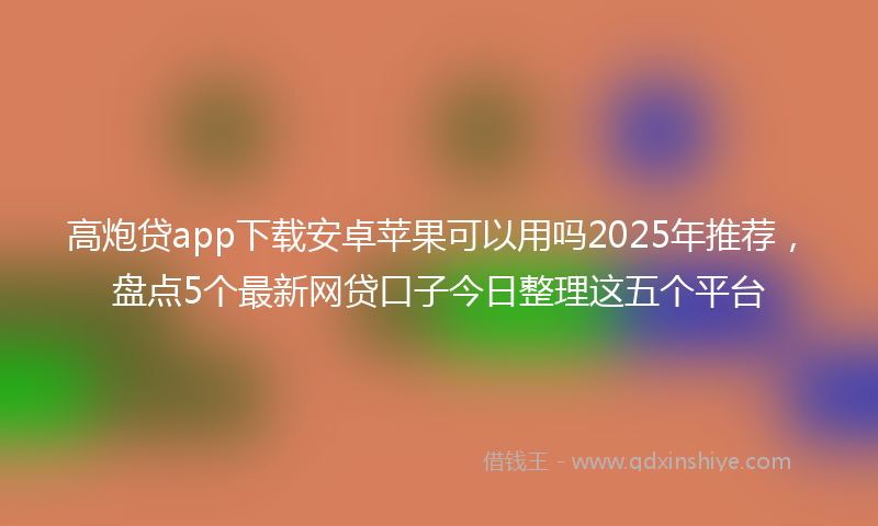高炮贷app下载安卓苹果可以用吗2025年推荐，盘点5个最新网贷口子今日整理这五个平台