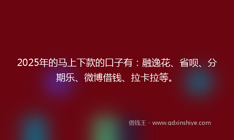 2025年的马上下款的口子有：融逸花、省呗、分期乐、微博借钱、拉卡拉等。