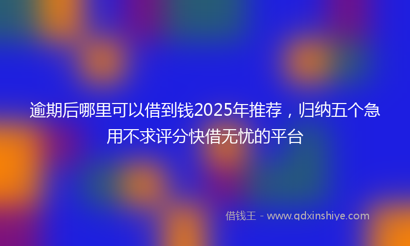逾期后哪里可以借到钱2025年推荐，归纳五个急用不求评分快借无忧的平台