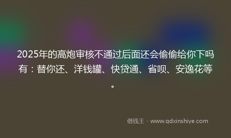2025年的高炮审核不通过后面还会偷偷给你下吗有：替你还、洋钱罐、快贷通、省呗、安逸花等。