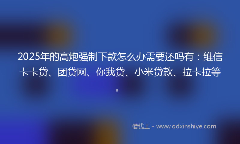2025年的高炮强制下款怎么办需要还吗有：维信卡卡贷、团贷网、你我贷、小米贷款、拉卡拉等。
