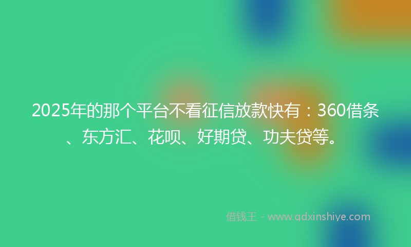 2025年的那个平台不看征信放款快有：360借条、东方汇、花呗、好期贷、功夫贷等。