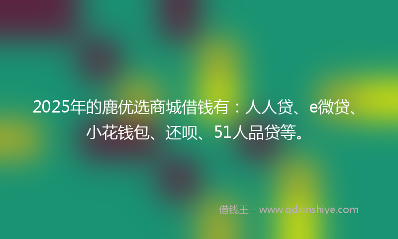 2025年的鹿优选商城借钱有：人人贷、e微贷、小花钱包、还呗、51人品贷等。