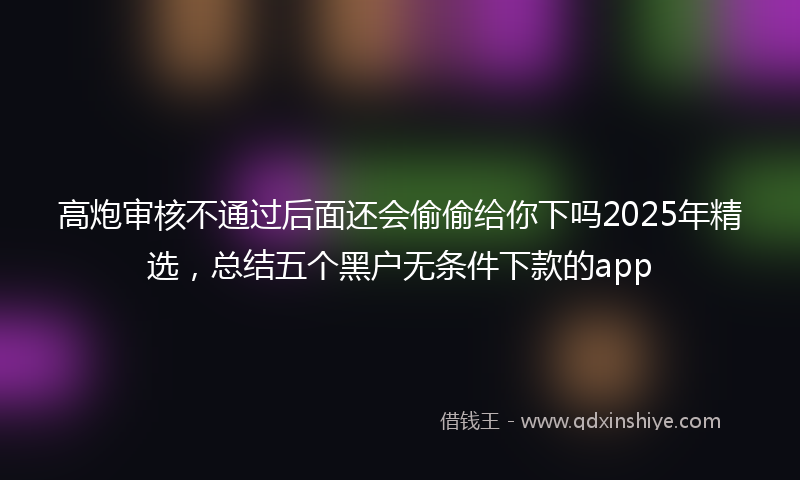高炮审核不通过后面还会偷偷给你下吗2025年精选，总结五个黑户无条件下款的app