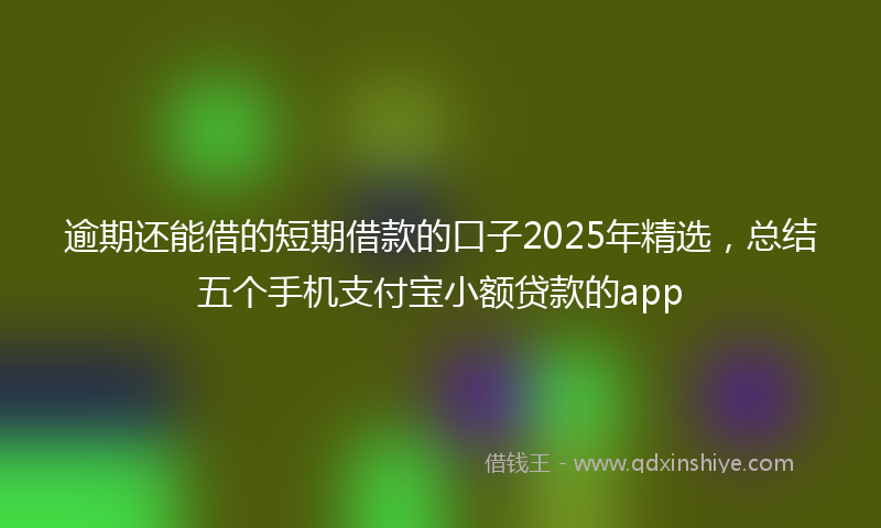 逾期还能借的短期借款的口子2025年精选，总结五个手机支付宝小额贷款的app
