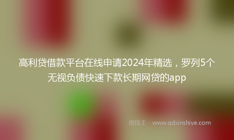 高利贷借款平台在线申请2024年精选，罗列5个无视负债快速下款长期网贷的app
