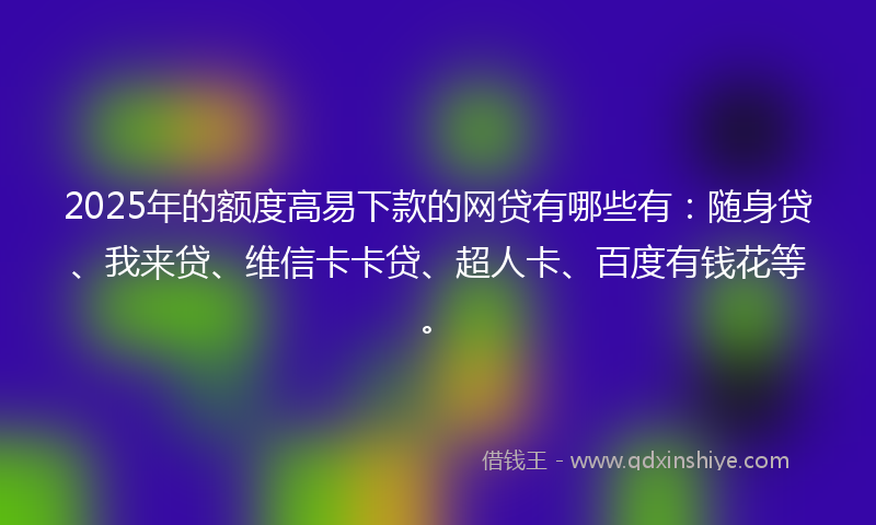 2025年的额度高易下款的网贷有哪些有：随身贷、我来贷、维信卡卡贷、超人卡、百度有钱花等。