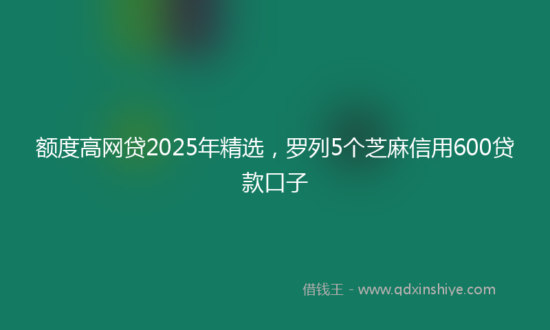 额度高网贷2025年精选，罗列5个芝麻信用600贷款口子