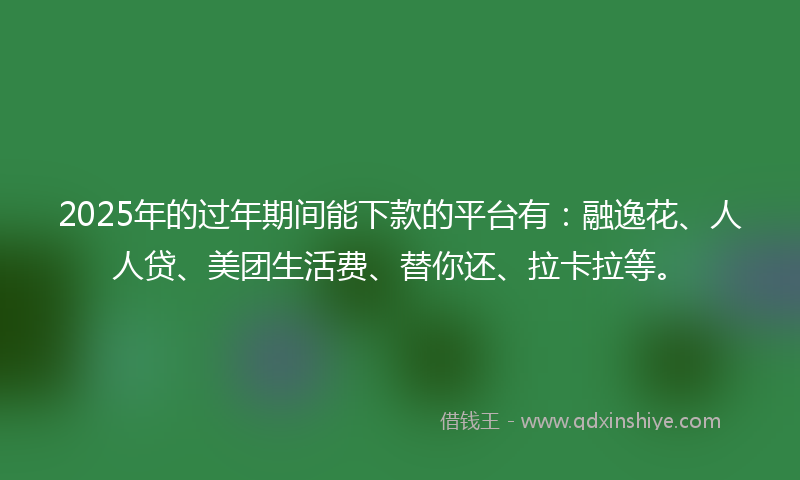 2025年的过年期间能下款的平台有：融逸花、人人贷、美团生活费、替你还、拉卡拉等。