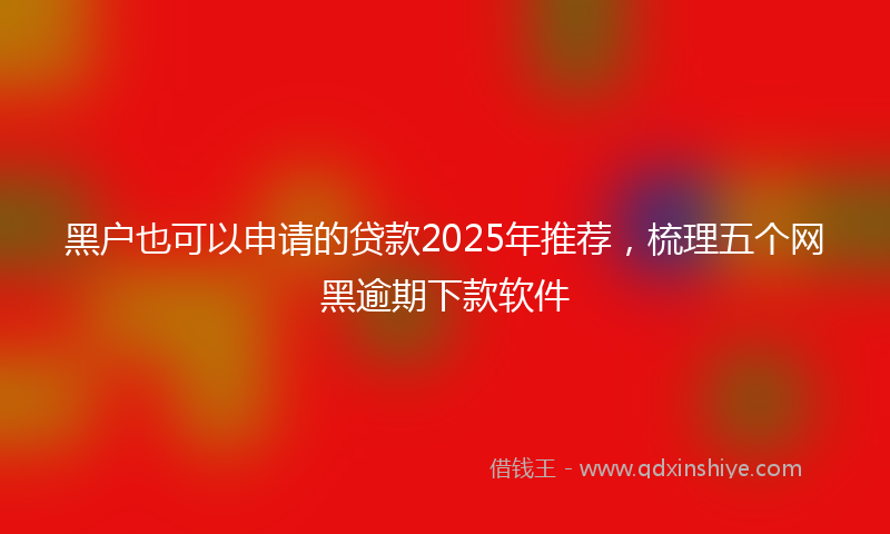 黑户也可以申请的贷款2025年推荐，梳理五个网黑逾期下款软件