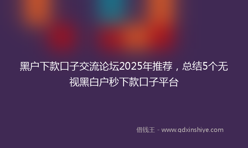 黑户下款口子交流论坛2025年推荐，总结5个无视黑白户秒下款口子平台