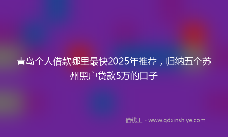 青岛个人借款哪里最快2025年推荐，归纳五个苏州黑户贷款5万的口子