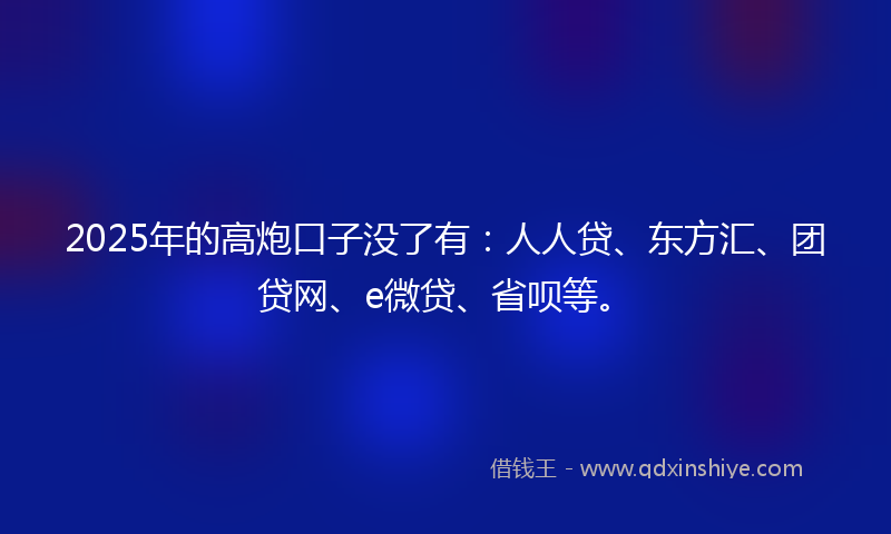 2025年的高炮口子没了有：人人贷、东方汇、团贷网、e微贷、省呗等。