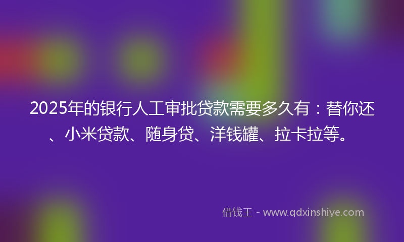 2025年的银行人工审批贷款需要多久有：替你还、小米贷款、随身贷、洋钱罐、拉卡拉等。