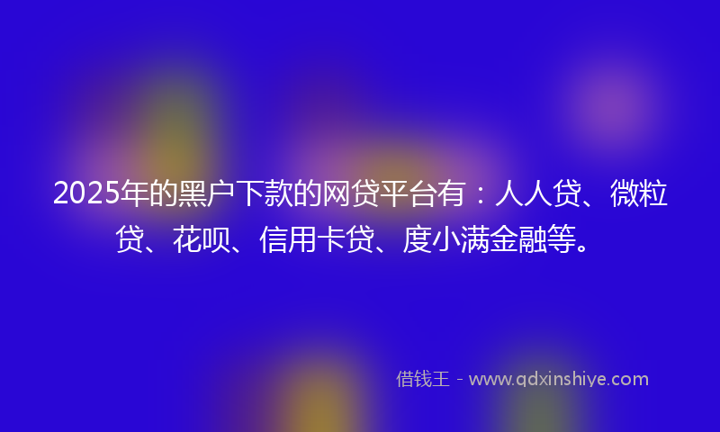 2025年的黑户下款的网贷平台有：人人贷、微粒贷、花呗、信用卡贷、度小满金融等。