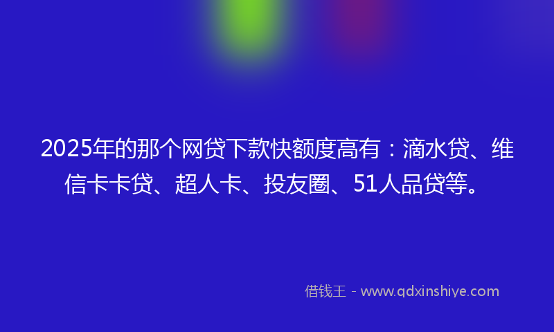 2025年的那个网贷下款快额度高有：滴水贷、维信卡卡贷、超人卡、投友圈、51人品贷等。